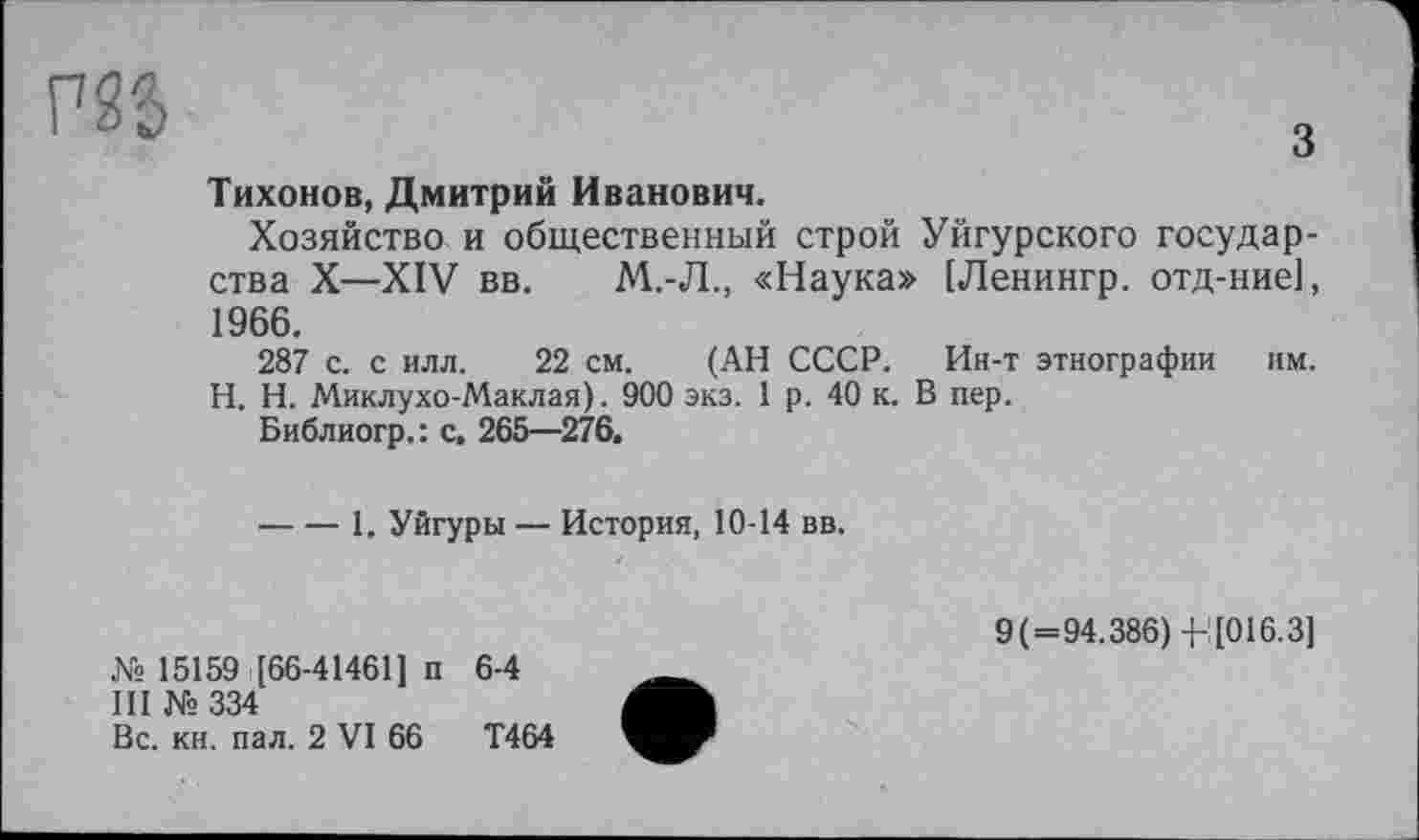 ﻿Р25	3
Тихонов, Дмитрий Иванович.
Хозяйство и общественный строй Уйгурского государства X—XIV вв. М.-Л., «Наука» [Ленингр. отд-ние], 1966.
287 с. с илл. 22 см. (АН СССР. Ин-т этнографии им. H. Н. Миклухо-Маклая). 900 экз. 1 р. 40 к. В пер.
Библиогр.: с, 265—276.
----1, Уйгуры — История, 10-14 вв.
№ 15159 [66-41461] п 6-4
III №334
Вс. кн. пал. 2 VI 66	Т464
9(=94.386) 4-[016.3]